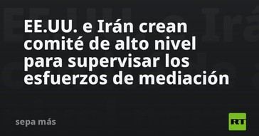 EE.UU. e Irán establecen un comité para supervisar la mediación